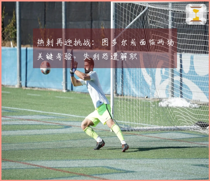 热刺再迎挑战：图多尔或面临两场关键考验，失利恐遭解职