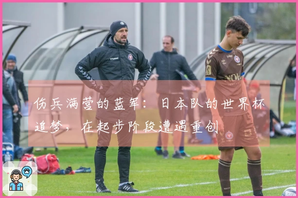 伤兵满营的蓝军：日本队的世界杯追梦，在起步阶段遭遇重创