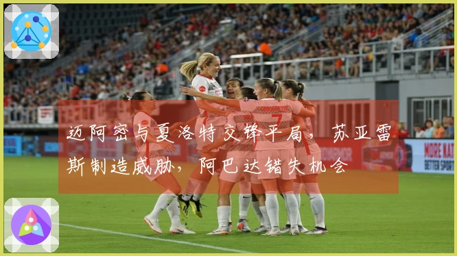 迈阿密与夏洛特交锋平局，苏亚雷斯制造威胁，阿巴达错失机会