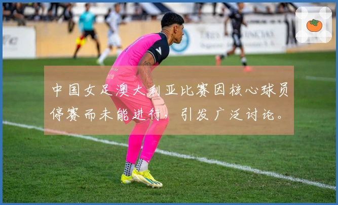 中国女足澳大利亚比赛因核心球员停赛而未能进行，引发广泛讨论。