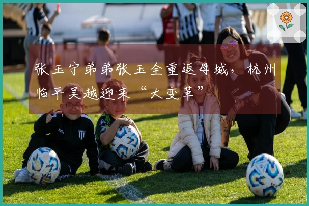 张玉宁弟弟张玉全重返母城，杭州临平吴越迎来“大变革”