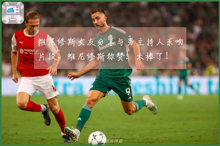 维尼修斯女友分享与男主持人亲吻片段，维尼修斯称赞：太棒了！