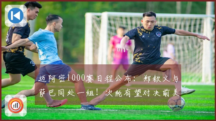 迈阿密1000赛日程公布：郑钦文与萨巴同处一组！次轮有望对决前美网冠军