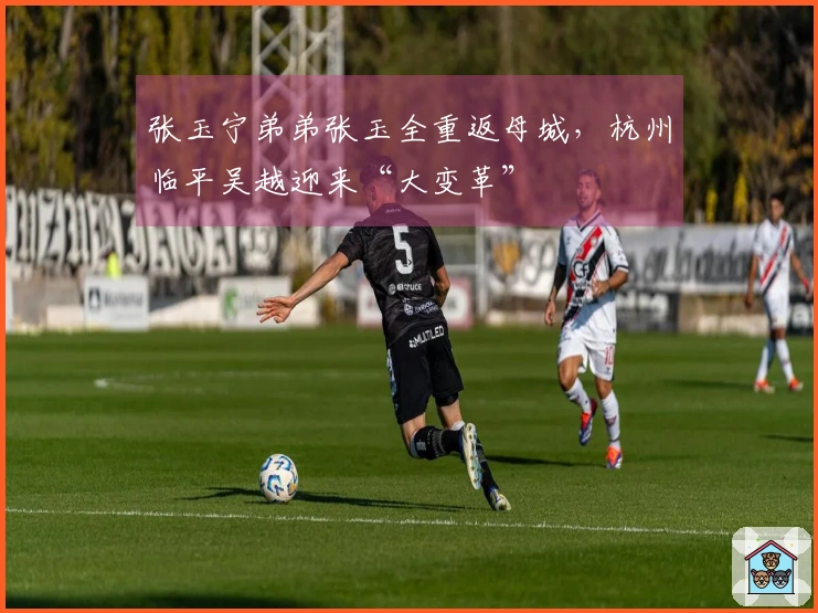 张玉宁弟弟张玉全重返母城，杭州临平吴越迎来“大变革”