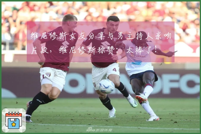 维尼修斯女友分享与男主持人亲吻片段，维尼修斯称赞：太棒了！