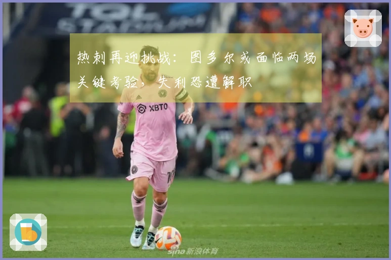 热刺再迎挑战：图多尔或面临两场关键考验，失利恐遭解职