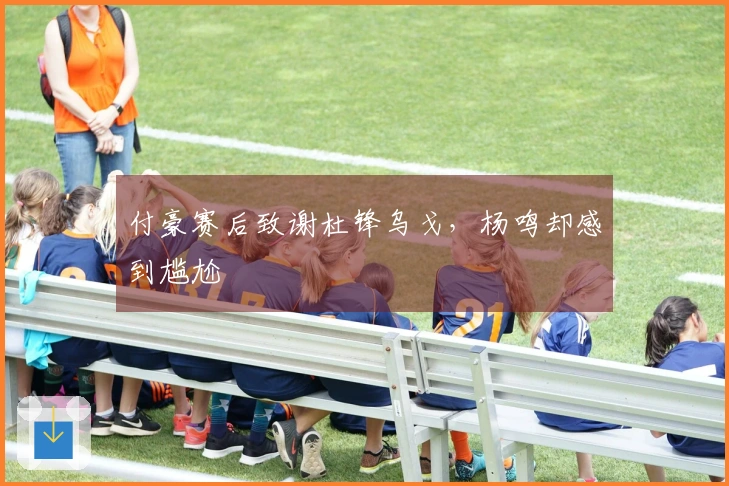 付豪赛后致谢杜锋乌戈，杨鸣却感到尴尬