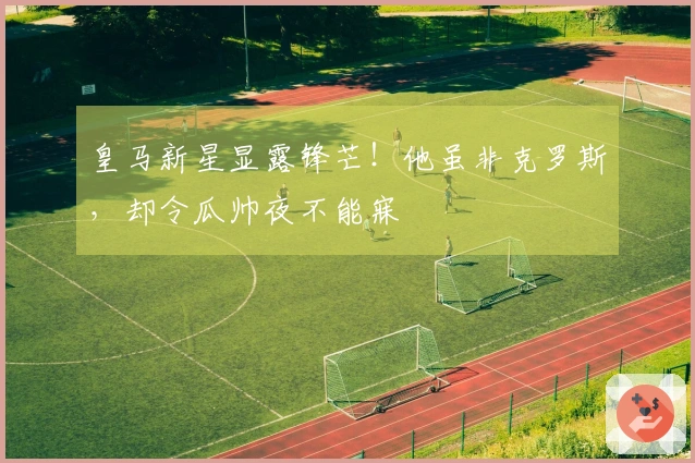 皇马新星显露锋芒！他虽非克罗斯，却令瓜帅夜不能寐