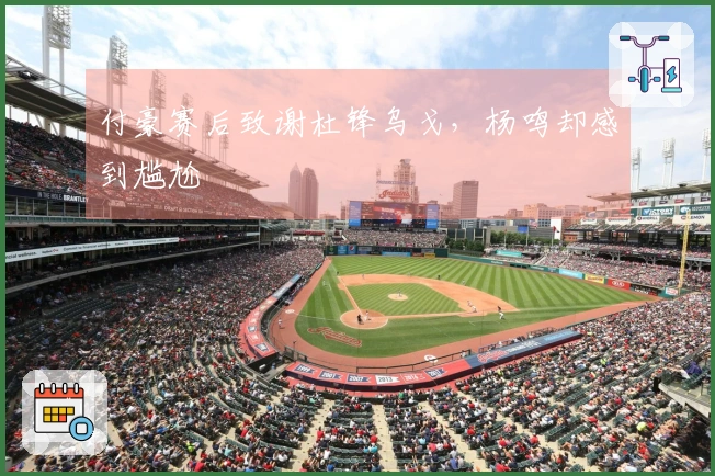 付豪赛后致谢杜锋乌戈，杨鸣却感到尴尬