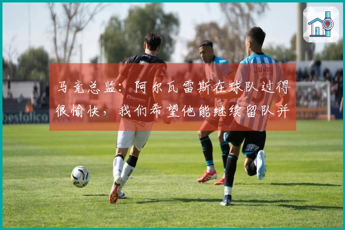 马竞总监：阿尔瓦雷斯在球队过得很愉快，我们希望他能继续留队并续约